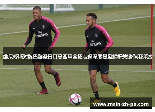 维尼修斯对阵巴黎圣日耳曼西甲全场表现深度复盘解析关键作用评述