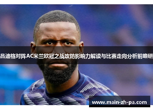 吕迪格对阵AC米兰欧冠之战攻防影响力解读与比赛走向分析前瞻研